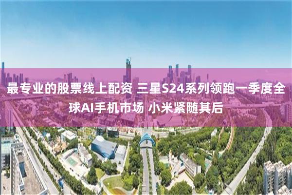 最专业的股票线上配资 三星S24系列领跑一季度全球AI手机市场 小米紧随其后