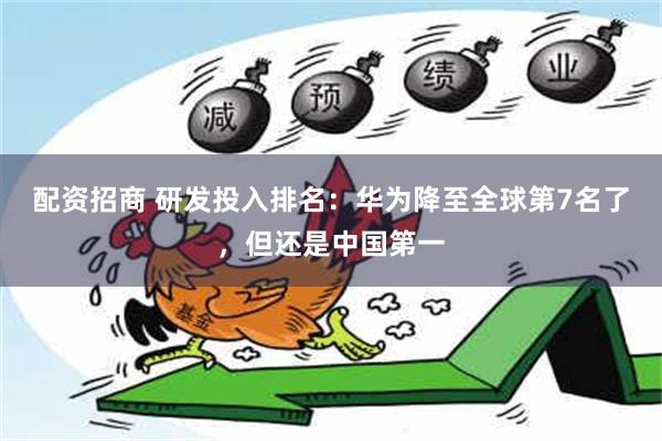 配资招商 研发投入排名：华为降至全球第7名了，但还是中国第一