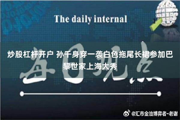 炒股杠杆开户 孙千身穿一袭白色拖尾长裙参加巴黎世家上海大秀