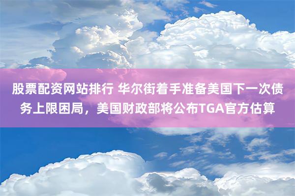 股票配资网站排行 华尔街着手准备美国下一次债务上限困局，美国财政部将公布TGA官方估算