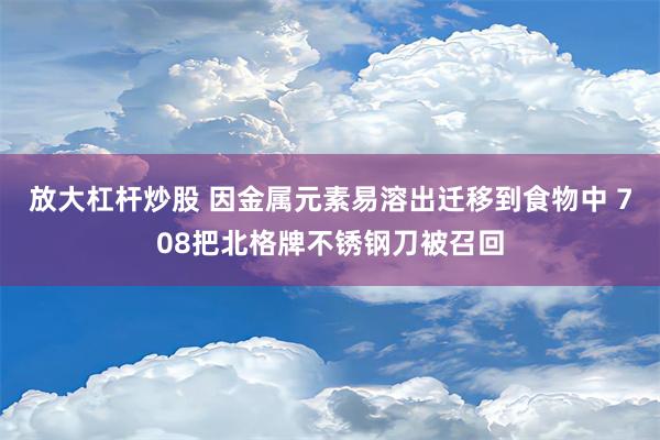 放大杠杆炒股 因金属元素易溶出迁移到食物中 708把北格牌不锈钢刀被召回