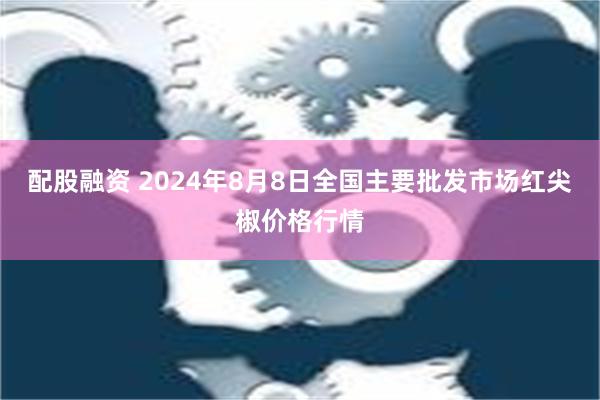 配股融资 2024年8月8日全国主要批发市场红尖椒价格行情