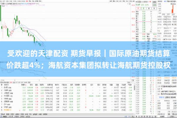 受欢迎的天津配资 期货早报｜国际原油期货结算价跌超4%；海航资本集团拟转让海航期货控股权