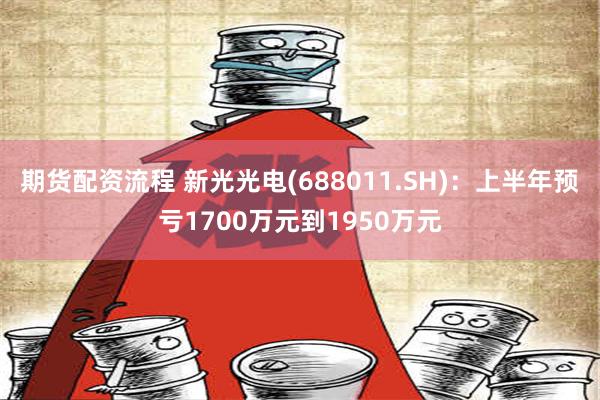 期货配资流程 新光光电(688011.SH)：上半年预亏1700万元到1950万元