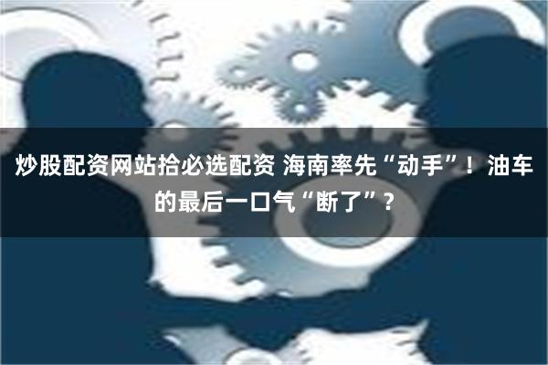 炒股配资网站拾必选配资 海南率先“动手”！油车的最后一口气“断了”？