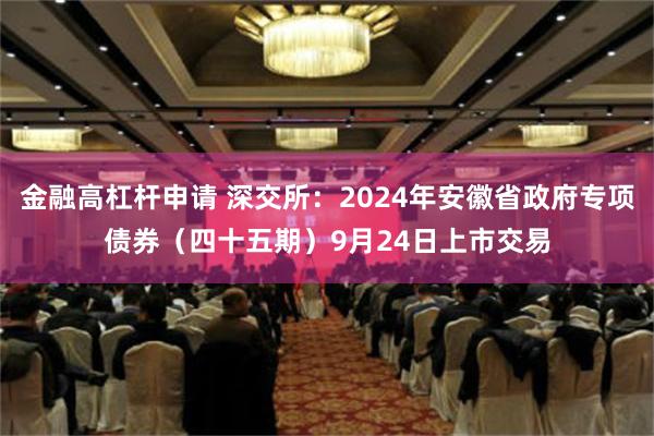 金融高杠杆申请 深交所：2024年安徽省政府专项债券（四十五期）9月24日上市交易