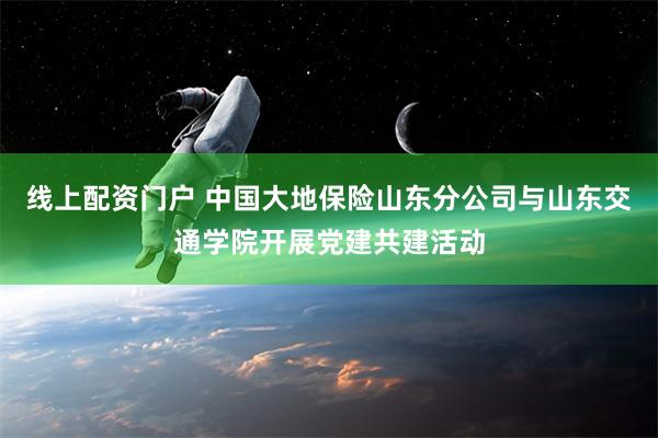 线上配资门户 中国大地保险山东分公司与山东交通学院开展党建共建活动