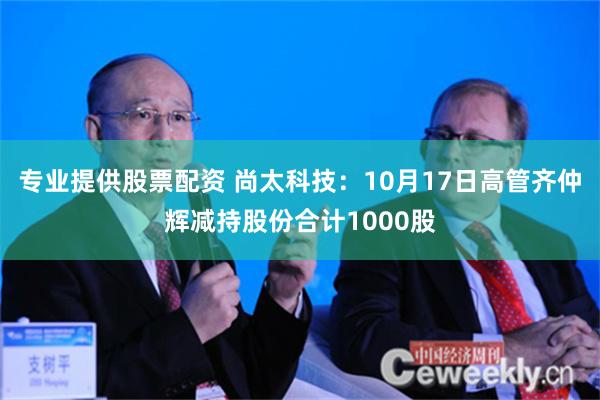 专业提供股票配资 尚太科技：10月17日高管齐仲辉减持股份合计1000股