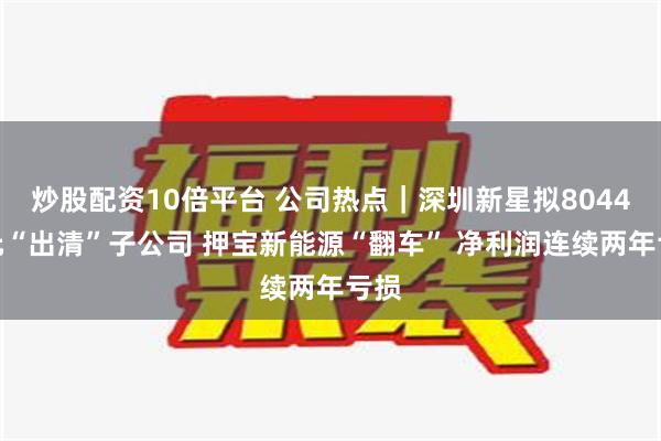 炒股配资10倍平台 公司热点｜深圳新星拟8044万元“出清”子公司 押宝新能源“翻车” 净利润连续两年亏损