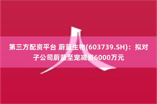 第三方配资平台 蔚蓝生物(603739.SH)：拟对子公司蔚蓝至宠减资6000万元