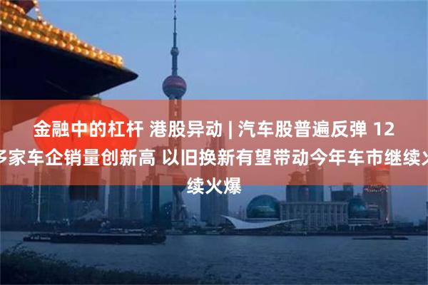 金融中的杠杆 港股异动 | 汽车股普遍反弹 12月多家车企销量创新高 以旧换新有望带动今年车市继续火爆