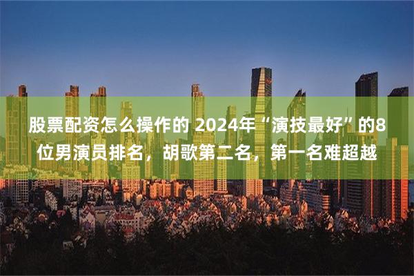 股票配资怎么操作的 2024年“演技最好”的8位男演员排名，胡歌第二名，第一名难超越