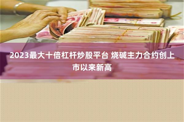 2023最大十倍杠杆炒股平台 烧碱主力合约创上市以来新高