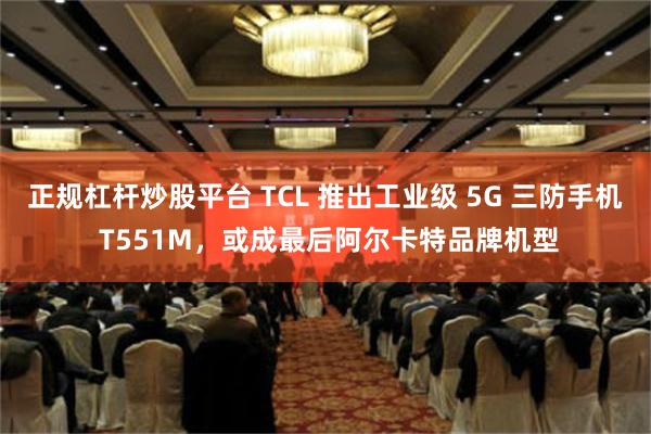 正规杠杆炒股平台 TCL 推出工业级 5G 三防手机 T551M，或成最后阿尔卡特品牌机型