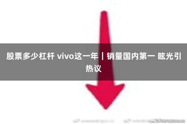 股票多少杠杆 vivo这一年｜销量国内第一 眩光引热议