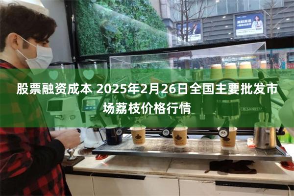 股票融资成本 2025年2月26日全国主要批发市场荔枝价格行情